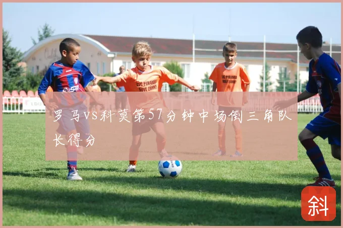 罗马vs科莫第57分钟中场倒三角队长得分