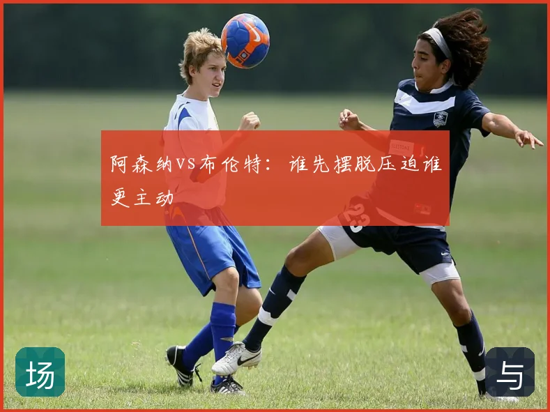 阿森纳vs布伦特：谁先摆脱压迫谁更主动